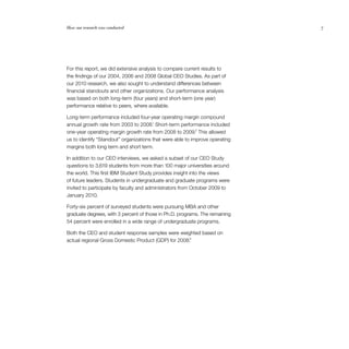 7
For this report, we did extensive analysis to compare current results to
the findings of our 2004, 2006 and 2008 Global CEO Studies. As part of
our 2010 research, we also sought to understand differences between
financial standouts and other organizations. Our performance analysis
was based on both long-term (four years) and short-term (one year)
performance relative to peers, where available.
Long-term performance included four-year operating margin compound
annual growth rate from 2003 to 2008.1
Short-term performance included
one-year operating margin growth rate from 2008 to 2009.2
This allowed
us to identify “Standout” organizations that were able to improve operating
margins both long term and short term.
In addition to our CEO interviews, we asked a subset of our CEO Study
questions to 3,619 students from more than 100 major universities around
the world. This first IBM Student Study provides insight into the views
of future leaders. Students in undergraduate and graduate programs were
invited to participate by faculty and administrators from October 2009 to
January 2010.
Forty-six percent of surveyed students were pursuing MBA and other
graduate degrees, with 3 percent of those in Ph.D. programs. The remaining
54 percent were enrolled in a wide range of undergraduate programs.
Both the CEO and student response samples were weighted based on
actual regional Gross Domestic Product (GDP) for 2008.3
How our research was conducted	 7
 