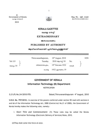 1
©
Government of Kerala Reg. No. രജി. നമര
േകരള സരകാര KL/TV(N)12/2009-2011
2010
KERALA GAZETTEE
േകരള ഗസറ്
EXTRAORDINARY
അസാധാരണം
PUBLISHED BY AUTHORITY
ആധികാരികമായി പസിദെപടതനത്
Thiruvananthapuram, 10th
August, 2010 1858
Vol. LV
വാലയം 55
Tuesday 2010 ആഗസ് 10 No.
നമരതിരവനനപരം, 19th
Sravana 1932
ൊചാവ 1932 ശാവണം 19
GOVERNMENT OF KERALA
Information Technology (B) Department
NOTIFICATION
G.O (P) No.24/2010/ITD. Dated,Thiruvananthapuram 4th
August, 2010
S.R.O. No. 797/2010.- In exercise of the powers conferred under section 90 read with sections 6
and 6A of the Information Technology Act, 2000 (Central Act No.21 of 2000), the Government of
Kerala hereby makes the following rules, namely:-
1. Short Title and Commencement- (1) These rules may be called the Kerala
Information Technology (Electronic Delivery of Services) Rules, 2010.
(2)They shall come into force at once.
 