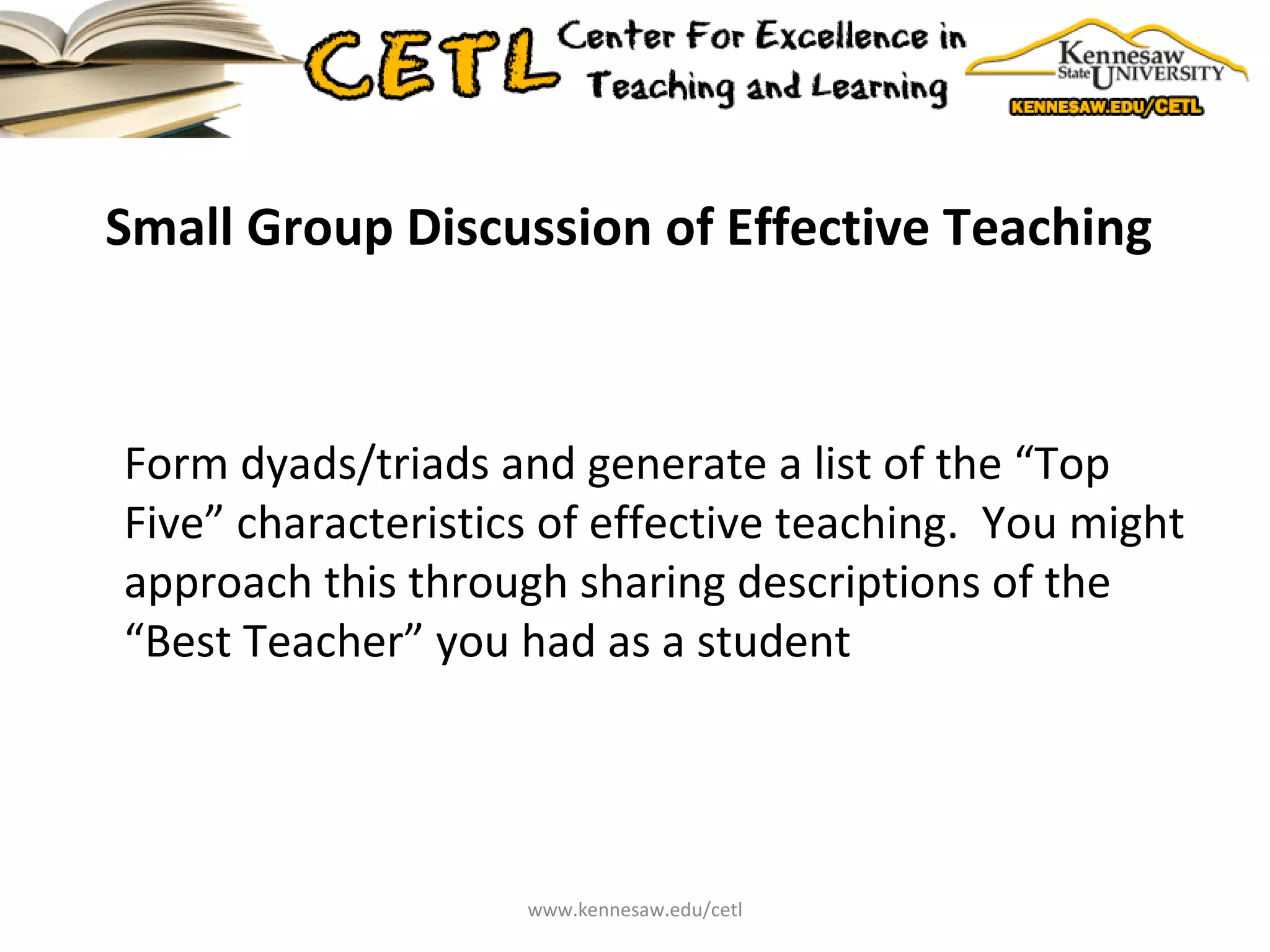 Small Group Discussion of Effective Teaching  Form dyads/triads and generate a list of the “Top Five” characteristics of effective teaching.  You might approach this through sharing descriptions of the “Best Teacher” you had as a student www.kennesaw.edu/cetl 