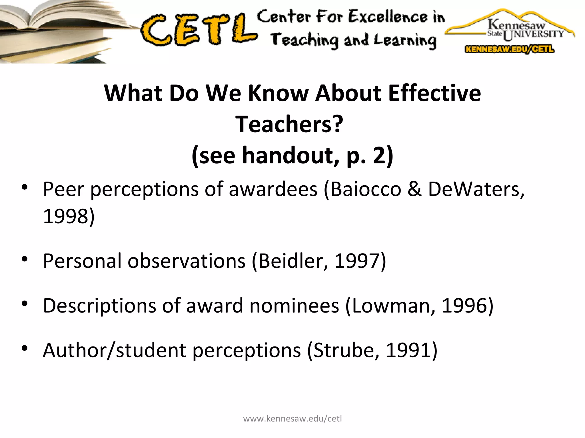What Do We Know About Effective Teachers?  (see handout, p. 2) Peer perceptions of awardees (Baiocco & DeWaters, 1998) Personal observations (Beidler, 1997) Descriptions of award nominees (Lowman, 1996) Author/student perceptions (Strube, 1991) www.kennesaw.edu/cetl 