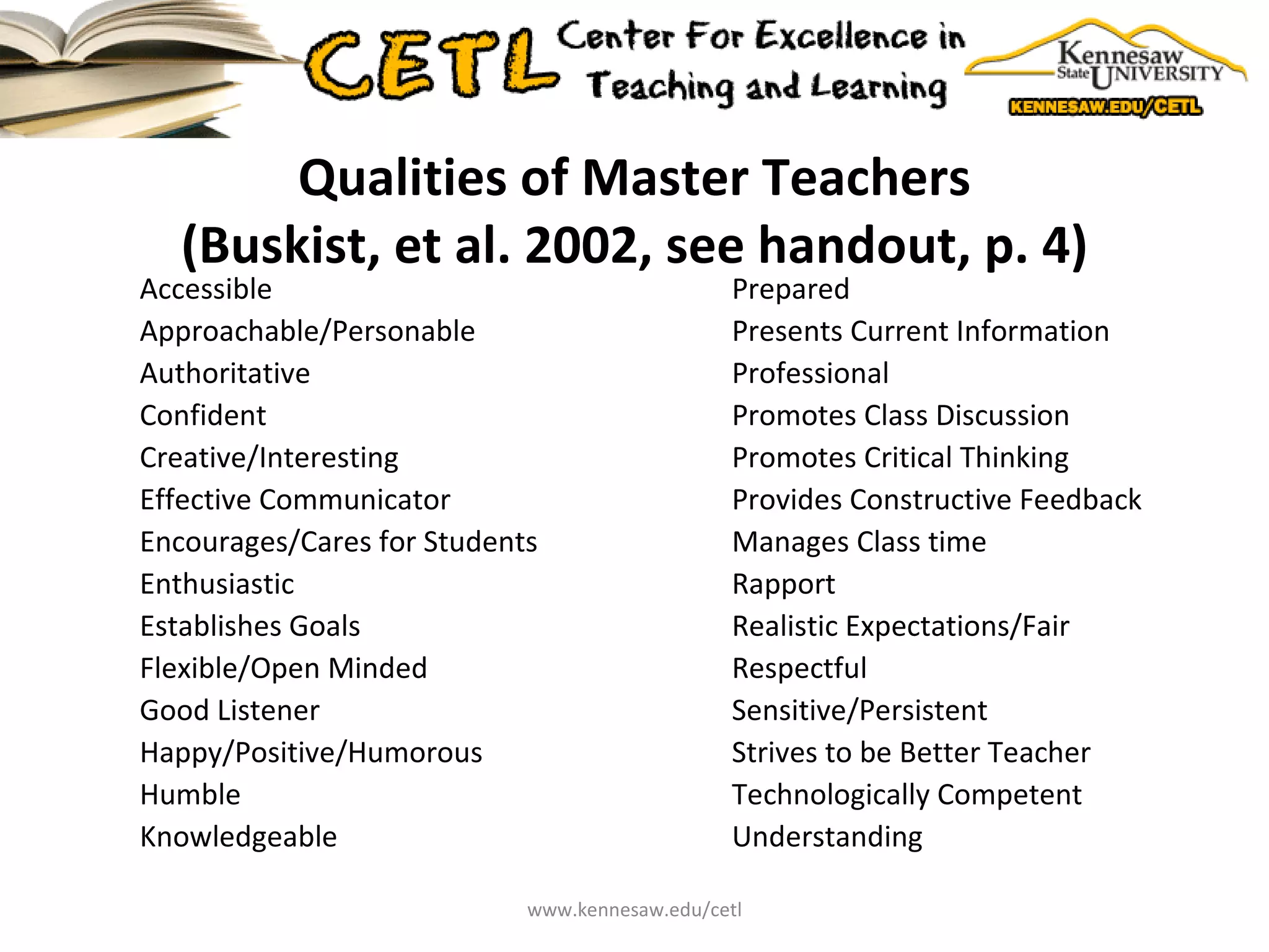 Qualities of Master Teachers (Buskist, et al. 2002, see handout, p. 4) Accessible Approachable/Personable Authoritative Confident Creative/Interesting Effective Communicator Encourages/Cares for Students Enthusiastic Establishes Goals Flexible/Open Minded Good Listener Happy/Positive/Humorous Humble Knowledgeable Prepared Presents Current Information Professional Promotes Class Discussion Promotes Critical Thinking Provides Constructive Feedback Manages Class time Rapport Realistic Expectations/Fair Respectful Sensitive/Persistent Strives to be Better Teacher Technologically Competent Understanding www.kennesaw.edu/cetl 