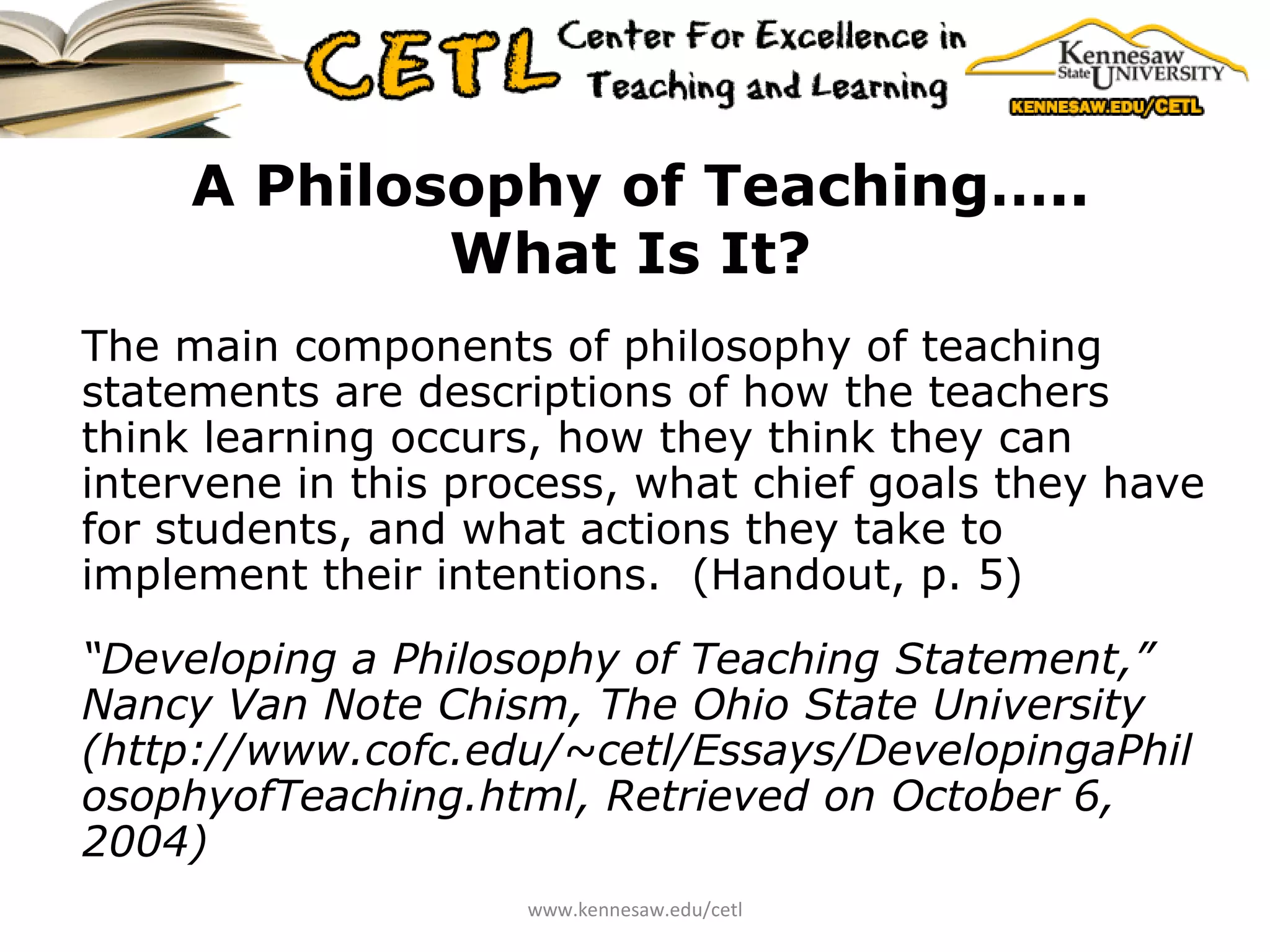 A Philosophy of Teaching….. What Is It?   The main components of philosophy of teaching statements are descriptions of how the teachers think learning occurs, how they think they can intervene in this process, what chief goals they have for students, and what actions they take to implement their intentions.  (Handout, p. 5) “ Developing a Philosophy of Teaching Statement,” Nancy Van Note Chism, The Ohio State University (http://www.cofc.edu/~cetl/Essays/DevelopingaPhilosophyofTeaching.html, Retrieved on October 6, 2004) www.kennesaw.edu/cetl 