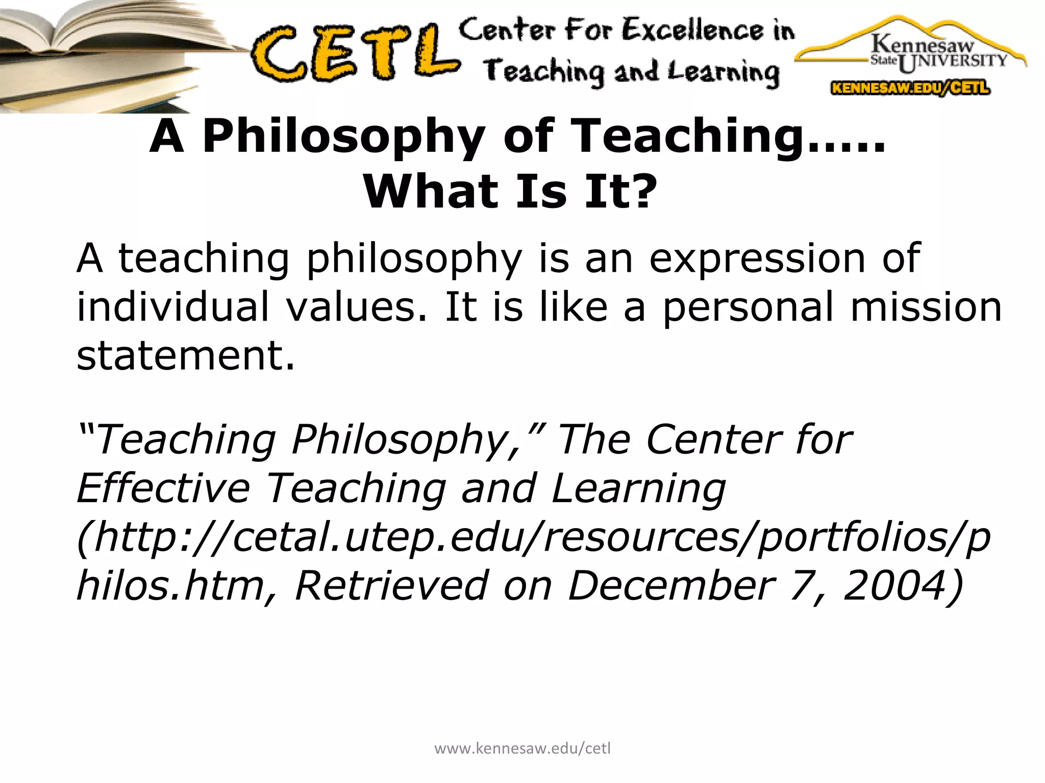 A Philosophy of Teaching….. What Is It?   A teaching philosophy is an expression of individual values. It is like a personal mission statement. “ Teaching Philosophy,” The Center for Effective Teaching and Learning (http://cetal.utep.edu/resources/portfolios/philos.htm, Retrieved on December 7, 2004)   www.kennesaw.edu/cetl 