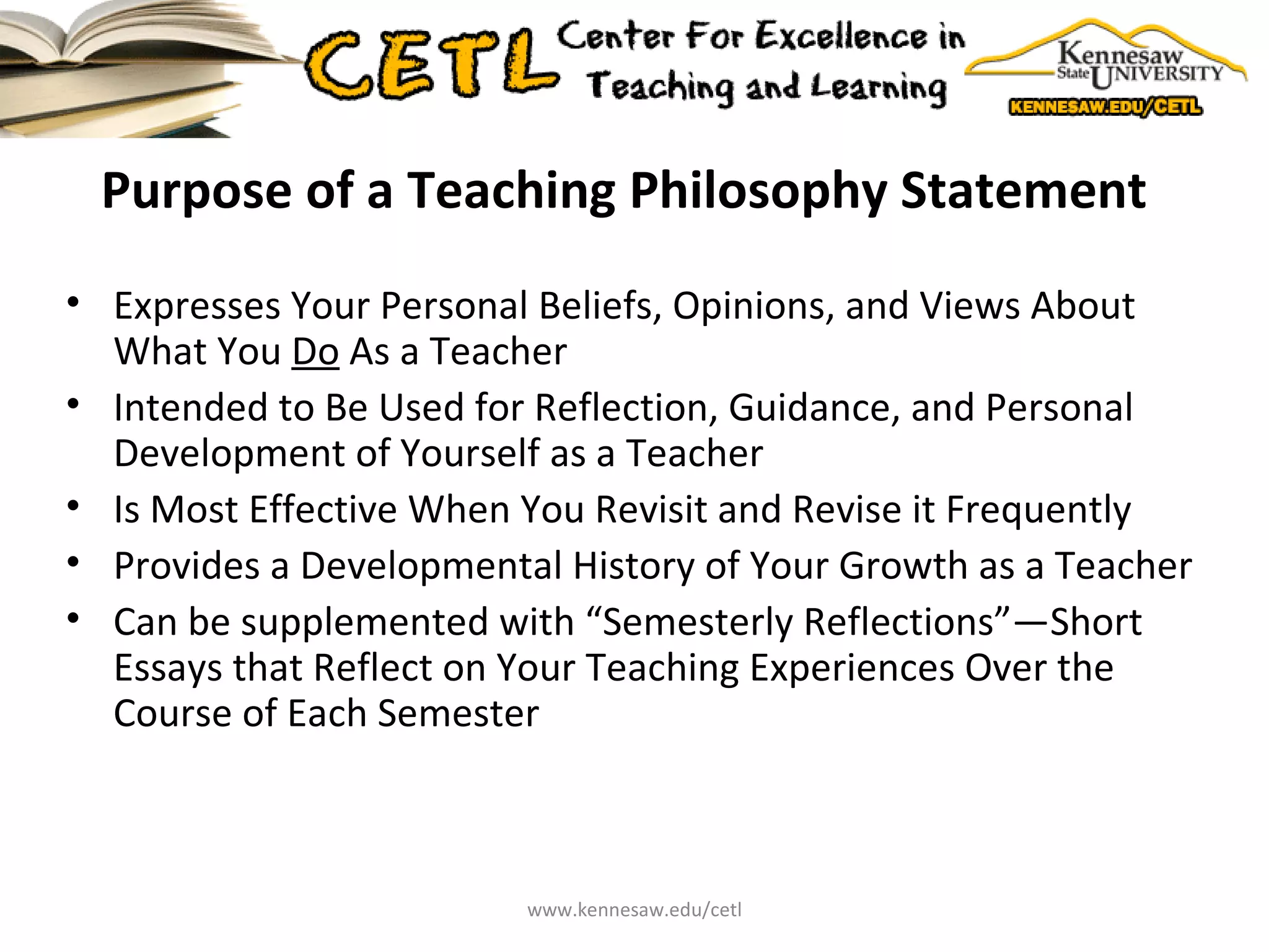 Purpose of a Teaching Philosophy Statement  Expresses Your Personal Beliefs, Opinions, and Views About What You  Do  As a Teacher Intended to Be Used for Reflection, Guidance, and Personal Development of Yourself as a Teacher Is Most Effective When You Revisit and Revise it Frequently Provides a Developmental History of Your Growth as a Teacher Can be supplemented with “Semesterly Reflections”—Short Essays that Reflect on Your Teaching Experiences Over the Course of Each Semester  www.kennesaw.edu/cetl 