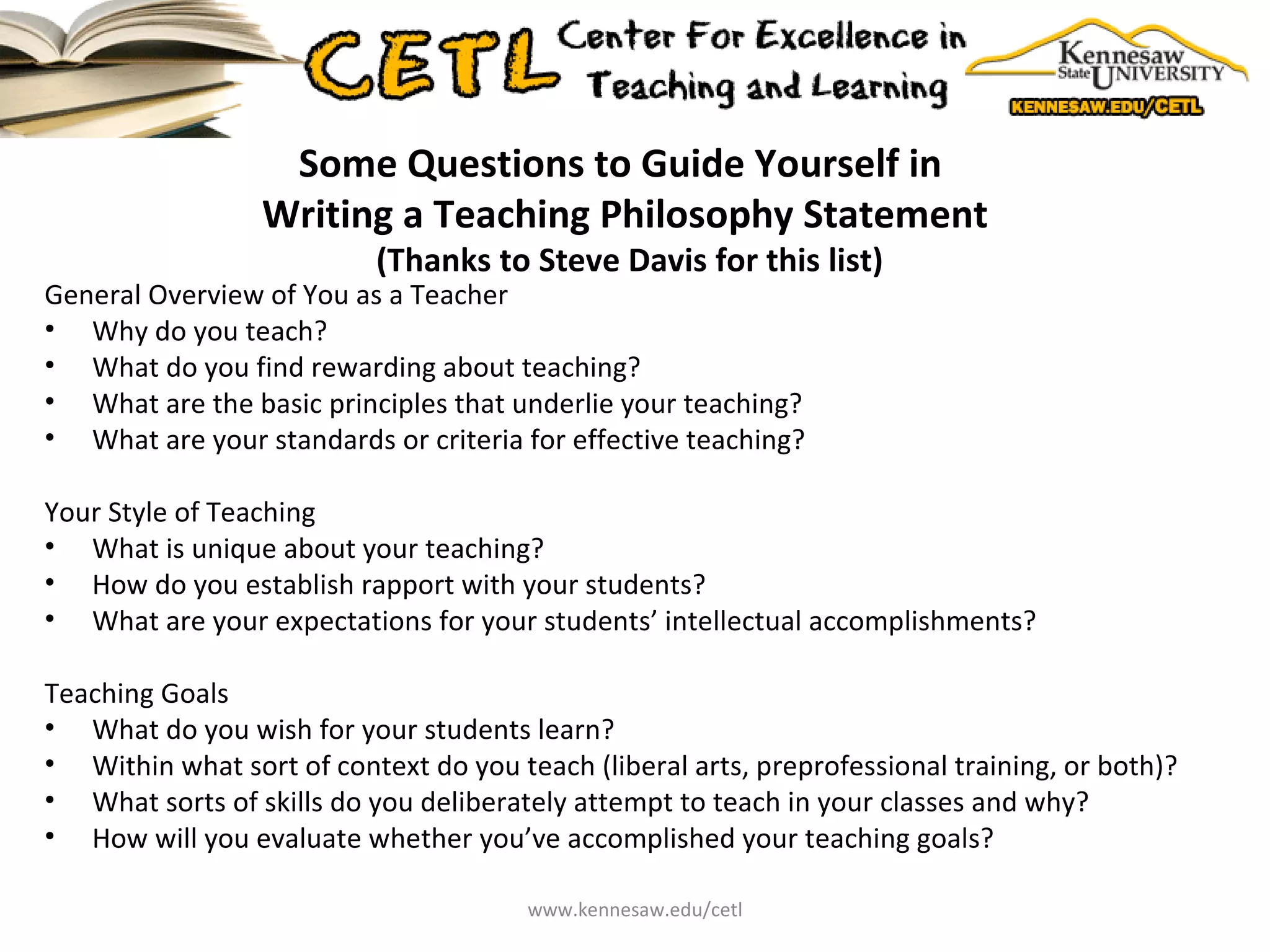 Some Questions to Guide Yourself in  Writing a Teaching Philosophy Statement  (Thanks to Steve Davis for this list) General Overview of You as a Teacher Why do you teach? What do you find rewarding about teaching? What are the basic principles that underlie your teaching? What are your standards or criteria for effective teaching? Your Style of Teaching What is unique about your teaching? How do you establish rapport with your students? What are your expectations for your students’ intellectual accomplishments? Teaching Goals What do you wish for your students learn? Within what sort of context do you teach (liberal arts, preprofessional training, or both)? What sorts of skills do you deliberately attempt to teach in your classes and why? How will you evaluate whether you’ve accomplished your teaching goals? www.kennesaw.edu/cetl 
