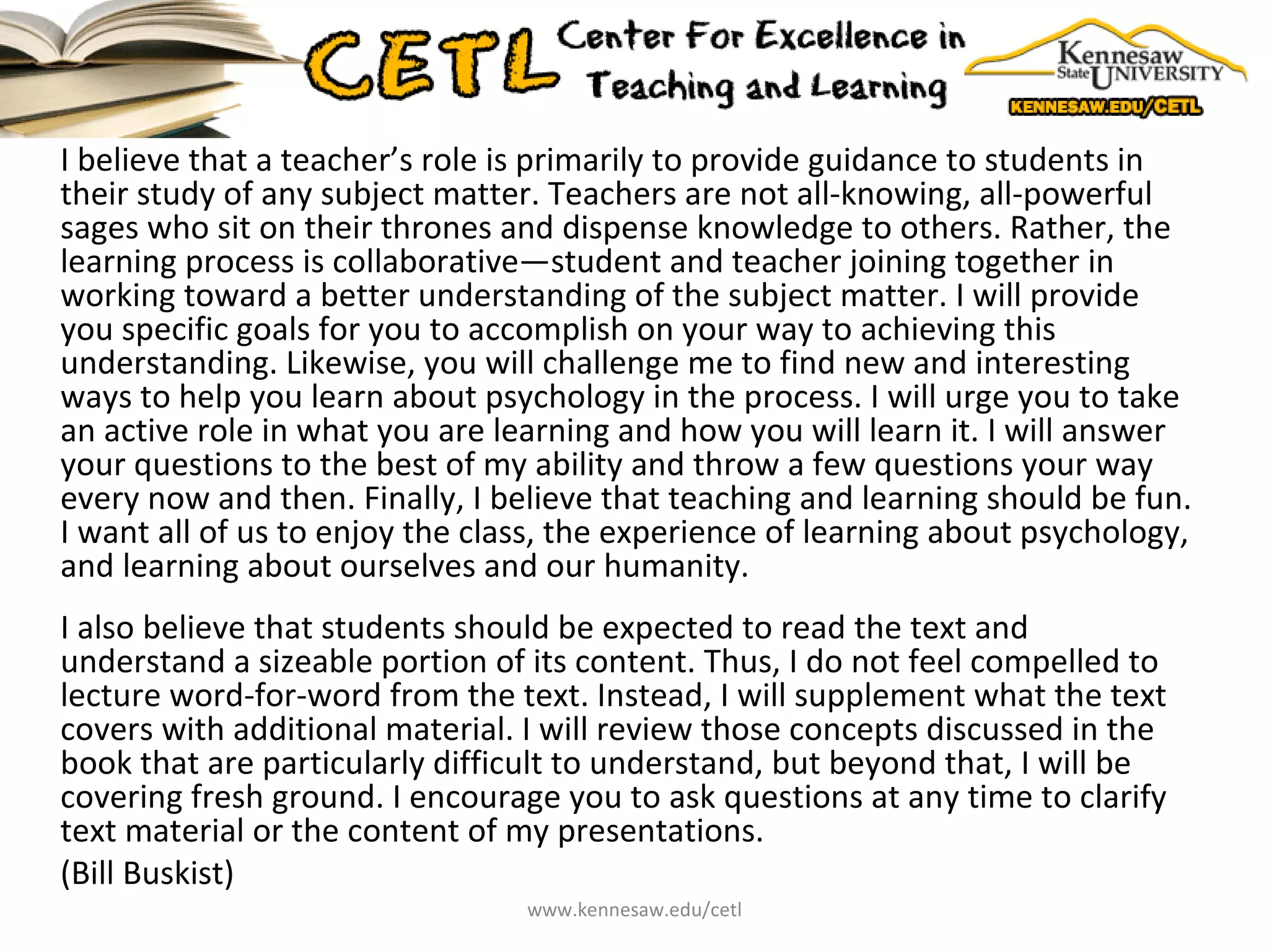 I believe that a teacher’s role is primarily to provide guidance to students in their study of any subject matter. Teachers are not all-knowing, all-powerful sages who sit on their thrones and dispense knowledge to others. Rather, the learning process is collaborative—student and teacher joining together in working toward a better understanding of the subject matter. I will provide you specific goals for you to accomplish on your way to achieving this understanding. Likewise, you will challenge me to find new and interesting ways to help you learn about psychology in the process. I will urge you to take an active role in what you are learning and how you will learn it. I will answer your questions to the best of my ability and throw a few questions your way every now and then. Finally, I believe that teaching and learning should be fun. I want all of us to enjoy the class, the experience of learning about psychology, and learning about ourselves and our humanity.  I also believe that students should be expected to read the text and understand a sizeable portion of its content. Thus, I do not feel compelled to lecture word-for-word from the text. Instead, I will supplement what the text covers with additional material. I will review those concepts discussed in the book that are particularly difficult to understand, but beyond that, I will be covering fresh ground. I encourage you to ask questions at any time to clarify text material or the content of my presentations. (Bill Buskist)  www.kennesaw.edu/cetl 