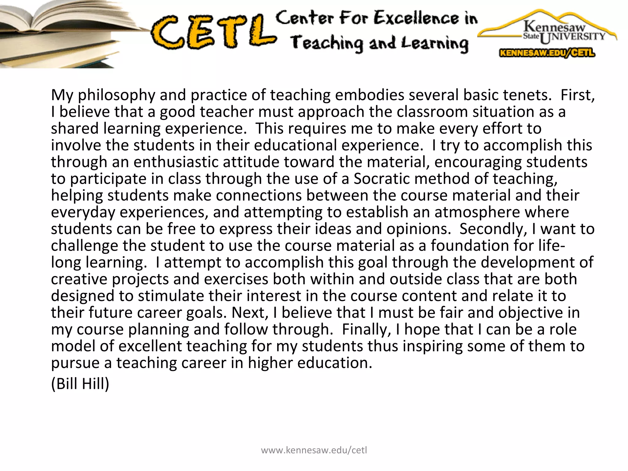 My philosophy and practice of teaching embodies several basic tenets.  First, I believe that a good teacher must approach the classroom situation as a shared learning experience.  This requires me to make every effort to involve the students in their educational experience.  I try to accomplish this through an enthusiastic attitude toward the material, encouraging students to participate in class through the use of a Socratic method of teaching, helping students make connections between the course material and their everyday experiences, and attempting to establish an atmosphere where students can be free to express their ideas and opinions.  Secondly, I want to challenge the student to use the course material as a foundation for life-long learning.  I attempt to accomplish this goal through the development of creative projects and exercises both within and outside class that are both designed to stimulate their interest in the course content and relate it to their future career goals. Next, I believe that I must be fair and objective in my course planning and follow through.  Finally, I hope that I can be a role model of excellent teaching for my students thus inspiring some of them to pursue a teaching career in higher education. (Bill Hill) www.kennesaw.edu/cetl 