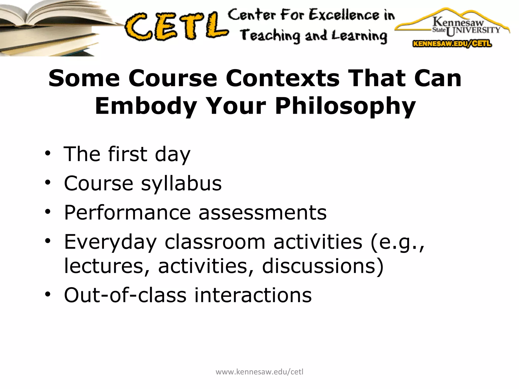 Some Course Contexts That Can Embody Your Philosophy The first day Course syllabus Performance assessments Everyday classroom activities (e.g., lectures, activities, discussions) Out-of-class interactions www.kennesaw.edu/cetl 