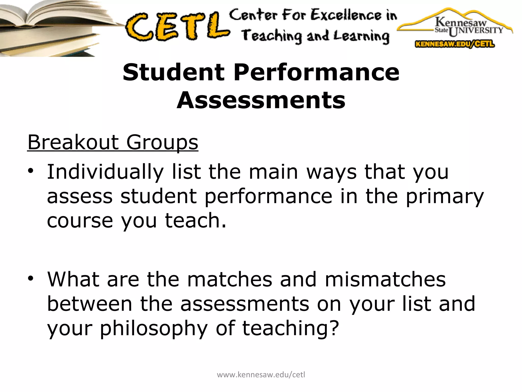 Student Performance Assessments Breakout Groups Individually list the main ways that you assess student performance in the primary course you teach. What are the matches and mismatches between the assessments on your list and your philosophy of teaching? www.kennesaw.edu/cetl 