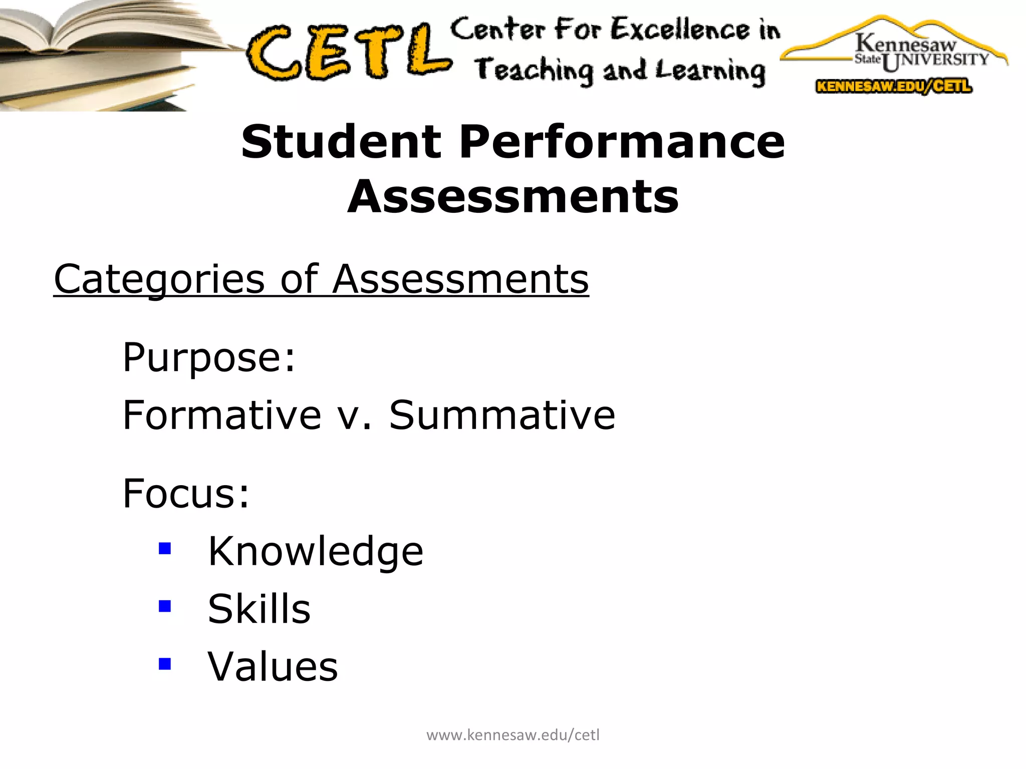 Student Performance Assessments Categories of Assessments Purpose: Formative v. Summative  Focus: Knowledge Skills Values www.kennesaw.edu/cetl 