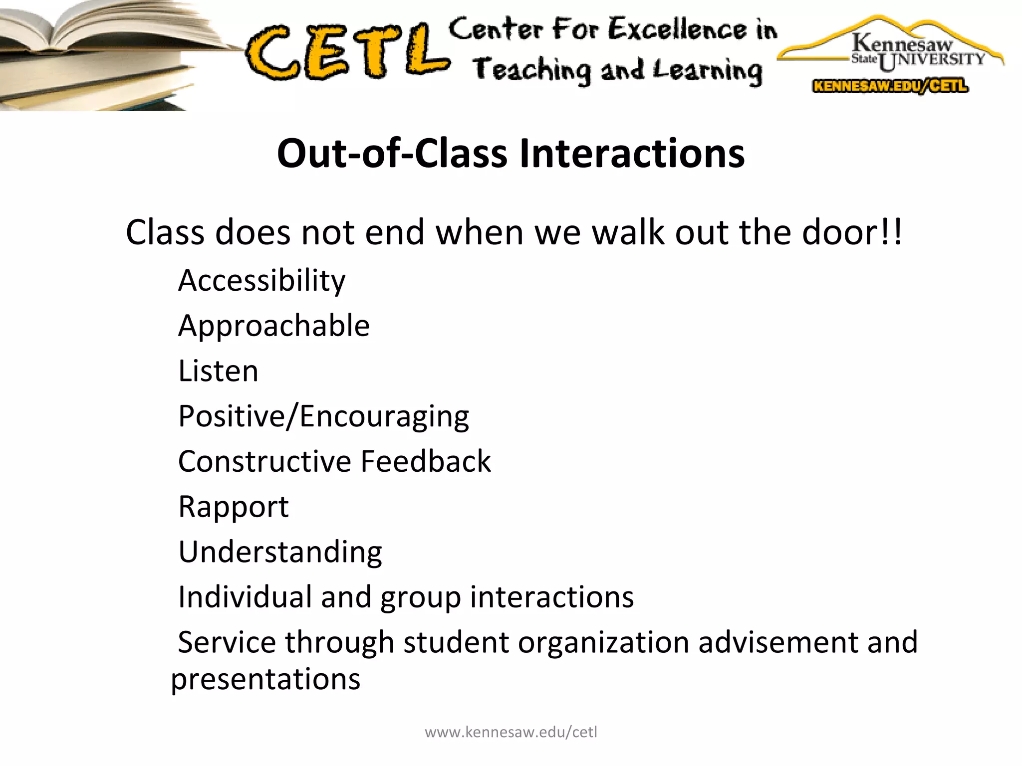 Out-of-Class Interactions Class does not end when we walk out the door!! Accessibility Approachable Listen Positive/Encouraging Constructive Feedback Rapport Understanding Individual and group interactions Service through student organization advisement and presentations www.kennesaw.edu/cetl 