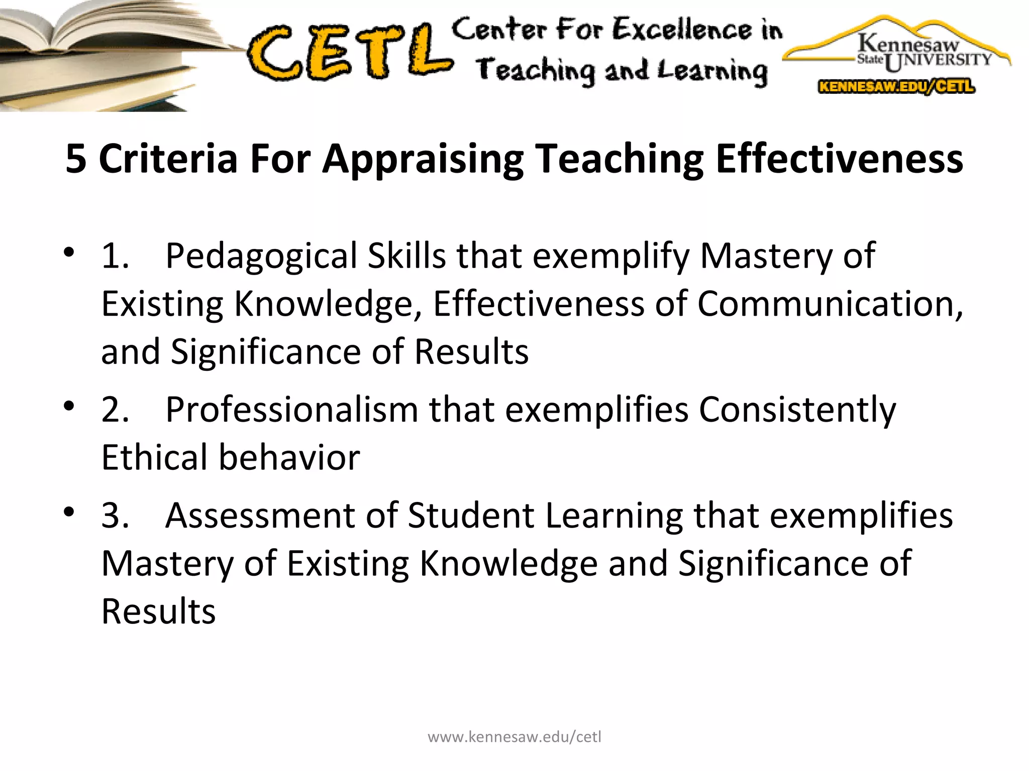 5 Criteria For Appraising Teaching Effectiveness 1.  Pedagogical Skills that exemplify Mastery of Existing Knowledge, Effectiveness of Communication, and Significance of Results 2.  Professionalism that exemplifies Consistently Ethical behavior 3.  Assessment of Student Learning that exemplifies Mastery of Existing Knowledge and Significance of Results www.kennesaw.edu/cetl 