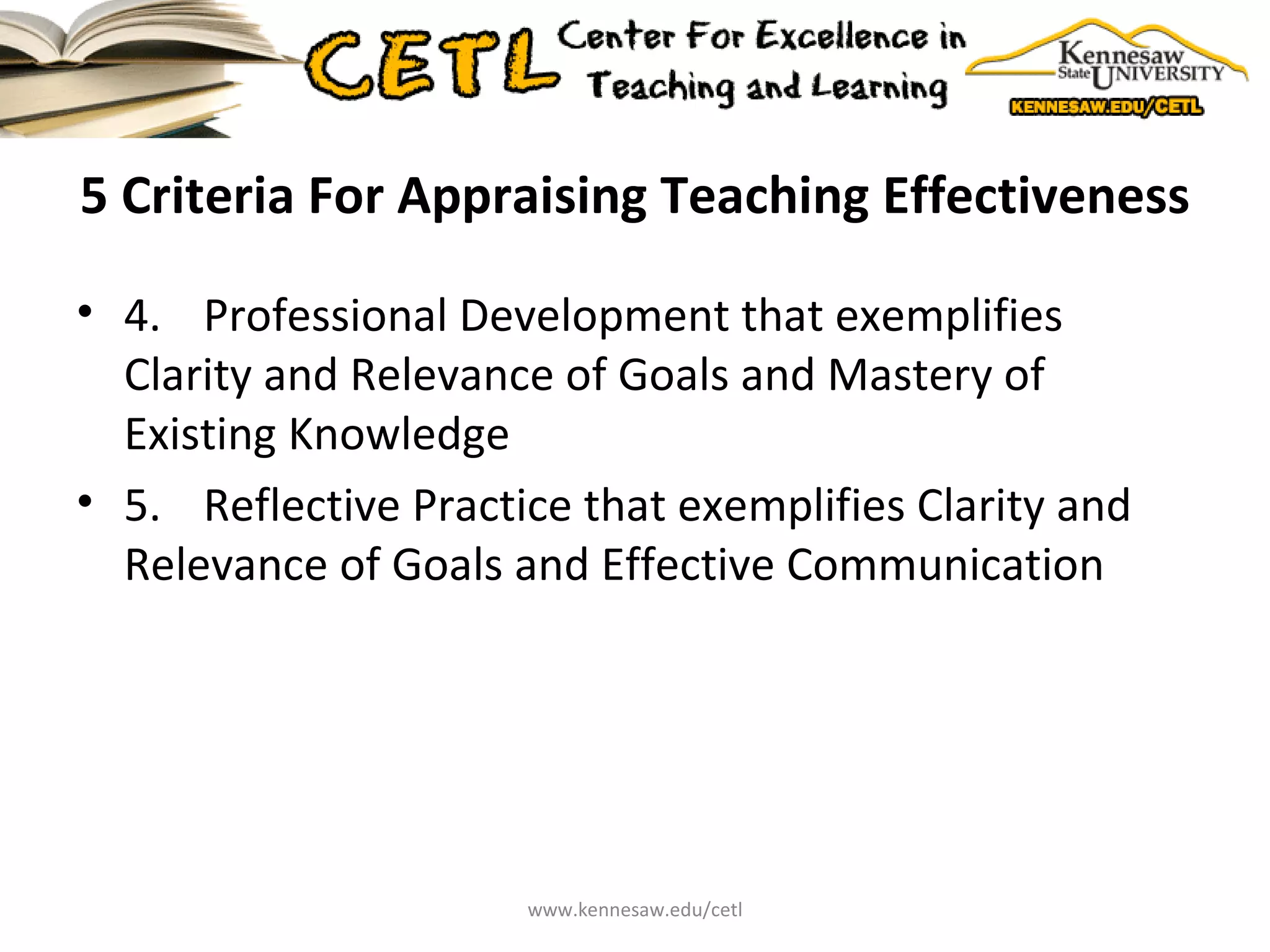 5 Criteria For Appraising Teaching Effectiveness 4.  Professional Development that exemplifies Clarity and Relevance of Goals and Mastery of Existing Knowledge 5.  Reflective Practice that exemplifies Clarity and Relevance of Goals and Effective Communication www.kennesaw.edu/cetl 