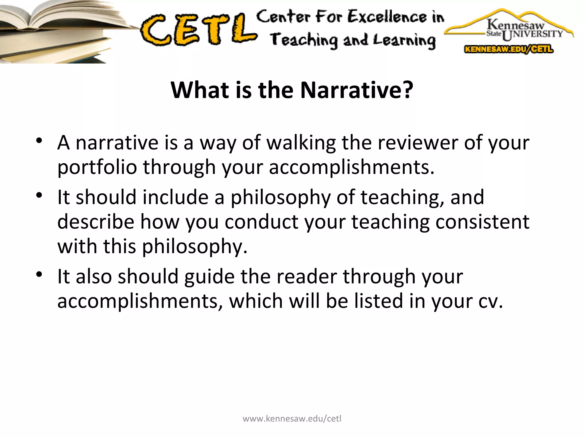 What is the Narrative? A narrative is a way of walking the reviewer of your portfolio through your accomplishments. It should include a philosophy of teaching, and describe how you conduct your teaching consistent with this philosophy. It also should guide the reader through your accomplishments, which will be listed in your cv. www.kennesaw.edu/cetl 