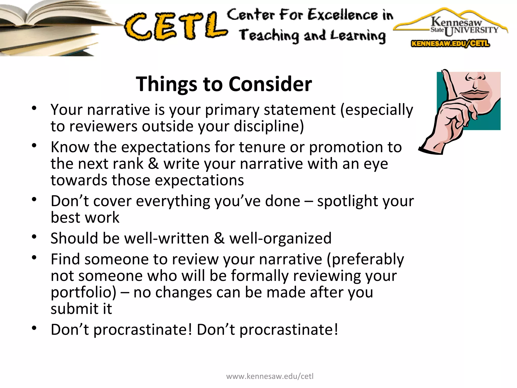 Things to Consider Your narrative is your primary statement (especially to reviewers outside your discipline) Know the expectations for tenure or promotion to the next rank & write your narrative with an eye towards those expectations Don’t cover everything you’ve done – spotlight your best work Should be well-written & well-organized Find someone to review your narrative (preferably not someone who will be formally reviewing your portfolio) – no changes can be made after you submit it Don’t procrastinate! Don’t procrastinate! www.kennesaw.edu/cetl 