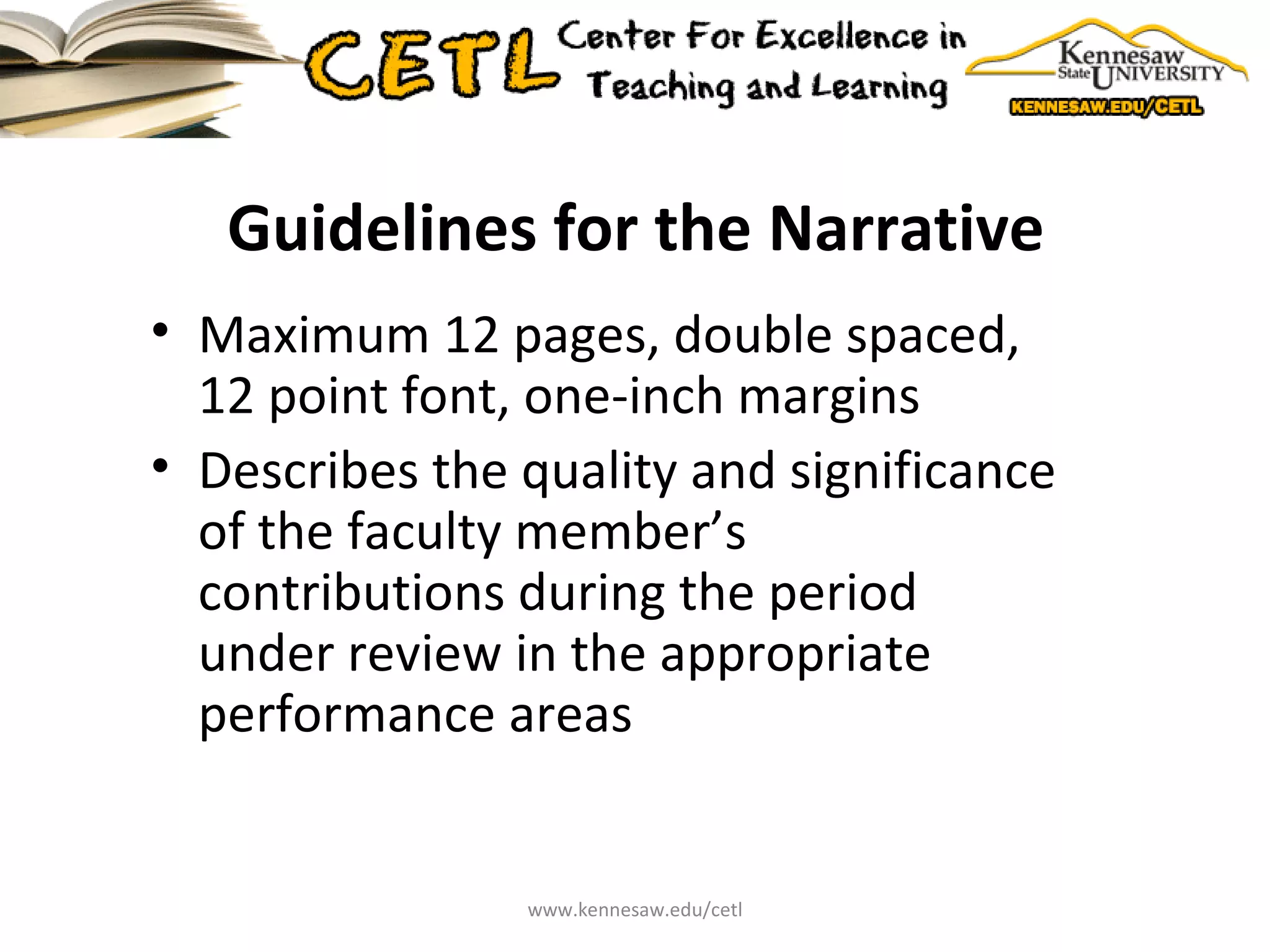 Guidelines for the Narrative Maximum 12 pages, double spaced, 12 point font, one-inch margins Describes the quality and significance of the faculty member’s contributions during the period under review in the appropriate performance areas www.kennesaw.edu/cetl 