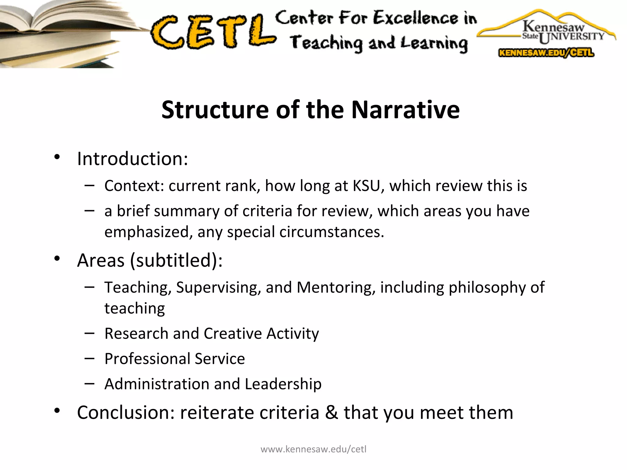 Structure of the Narrative Introduction:  Context: current rank, how long at KSU, which review this is a brief summary of criteria for review, which areas you have emphasized, any special circumstances. Areas (subtitled): Teaching, Supervising, and Mentoring, including philosophy of teaching Research and Creative Activity  Professional Service Administration and Leadership  Conclusion: reiterate criteria & that you meet them www.kennesaw.edu/cetl 