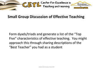 Small Group Discussion of Effective Teaching  Form dyads/triads and generate a list of the “Top Five” characteristics of effective teaching.  You might approach this through sharing descriptions of the “Best Teacher” you had as a student www.kennesaw.edu/cetl 