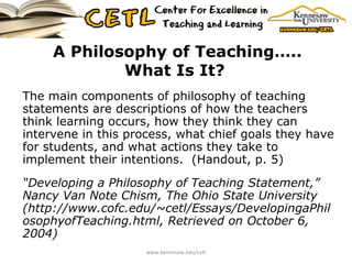 A Philosophy of Teaching….. What Is It?   The main components of philosophy of teaching statements are descriptions of how the teachers think learning occurs, how they think they can intervene in this process, what chief goals they have for students, and what actions they take to implement their intentions.  (Handout, p. 5) “ Developing a Philosophy of Teaching Statement,” Nancy Van Note Chism, The Ohio State University (http://www.cofc.edu/~cetl/Essays/DevelopingaPhilosophyofTeaching.html, Retrieved on October 6, 2004) www.kennesaw.edu/cetl 