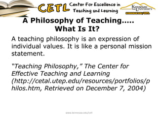 A Philosophy of Teaching….. What Is It?   A teaching philosophy is an expression of individual values. It is like a personal mission statement. “ Teaching Philosophy,” The Center for Effective Teaching and Learning (http://cetal.utep.edu/resources/portfolios/philos.htm, Retrieved on December 7, 2004)   www.kennesaw.edu/cetl 