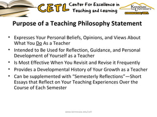 Purpose of a Teaching Philosophy Statement  Expresses Your Personal Beliefs, Opinions, and Views About What You  Do  As a Teacher Intended to Be Used for Reflection, Guidance, and Personal Development of Yourself as a Teacher Is Most Effective When You Revisit and Revise it Frequently Provides a Developmental History of Your Growth as a Teacher Can be supplemented with “Semesterly Reflections”—Short Essays that Reflect on Your Teaching Experiences Over the Course of Each Semester  www.kennesaw.edu/cetl 