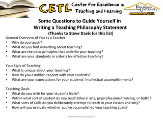 Some Questions to Guide Yourself in  Writing a Teaching Philosophy Statement  (Thanks to Steve Davis for this list) General Overview of You as a Teacher Why do you teach? What do you find rewarding about teaching? What are the basic principles that underlie your teaching? What are your standards or criteria for effective teaching? Your Style of Teaching What is unique about your teaching? How do you establish rapport with your students? What are your expectations for your students’ intellectual accomplishments? Teaching Goals What do you wish for your students learn? Within what sort of context do you teach (liberal arts, preprofessional training, or both)? What sorts of skills do you deliberately attempt to teach in your classes and why? How will you evaluate whether you’ve accomplished your teaching goals? www.kennesaw.edu/cetl 