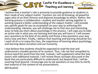 I believe that a teacher’s role is primarily to provide guidance to students in their study of any subject matter. Teachers are not all-knowing, all-powerful sages who sit on their thrones and dispense knowledge to others. Rather, the learning process is collaborative—student and teacher joining together in working toward a better understanding of the subject matter. I will provide you specific goals for you to accomplish on your way to achieving this understanding. Likewise, you will challenge me to find new and interesting ways to help you learn about psychology in the process. I will urge you to take an active role in what you are learning and how you will learn it. I will answer your questions to the best of my ability and throw a few questions your way every now and then. Finally, I believe that teaching and learning should be fun. I want all of us to enjoy the class, the experience of learning about psychology, and learning about ourselves and our humanity.  I also believe that students should be expected to read the text and understand a sizeable portion of its content. Thus, I do not feel compelled to lecture word-for-word from the text. Instead, I will supplement what the text covers with additional material. I will review those concepts discussed in the book that are particularly difficult to understand, but beyond that, I will be covering fresh ground. I encourage you to ask questions at any time to clarify text material or the content of my presentations. (Bill Buskist)  www.kennesaw.edu/cetl 