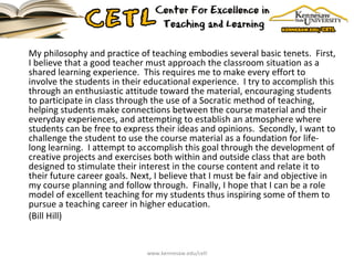 My philosophy and practice of teaching embodies several basic tenets.  First, I believe that a good teacher must approach the classroom situation as a shared learning experience.  This requires me to make every effort to involve the students in their educational experience.  I try to accomplish this through an enthusiastic attitude toward the material, encouraging students to participate in class through the use of a Socratic method of teaching, helping students make connections between the course material and their everyday experiences, and attempting to establish an atmosphere where students can be free to express their ideas and opinions.  Secondly, I want to challenge the student to use the course material as a foundation for life-long learning.  I attempt to accomplish this goal through the development of creative projects and exercises both within and outside class that are both designed to stimulate their interest in the course content and relate it to their future career goals. Next, I believe that I must be fair and objective in my course planning and follow through.  Finally, I hope that I can be a role model of excellent teaching for my students thus inspiring some of them to pursue a teaching career in higher education. (Bill Hill) www.kennesaw.edu/cetl 