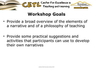 Workshop Goals Provide a broad overview of the elements of a narrative and of a philosophy of teaching Provide some practical suggestions and activities that participants can use to develop their own narratives www.kennesaw.edu/cetl 