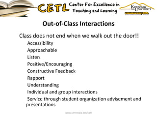 Out-of-Class Interactions Class does not end when we walk out the door!! Accessibility Approachable Listen Positive/Encouraging Constructive Feedback Rapport Understanding Individual and group interactions Service through student organization advisement and presentations www.kennesaw.edu/cetl 