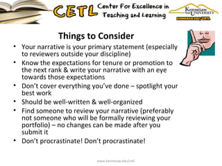 Things to Consider Your narrative is your primary statement (especially to reviewers outside your discipline) Know the expectations for tenure or promotion to the next rank & write your narrative with an eye towards those expectations Don’t cover everything you’ve done – spotlight your best work Should be well-written & well-organized Find someone to review your narrative (preferably not someone who will be formally reviewing your portfolio) – no changes can be made after you submit it Don’t procrastinate! Don’t procrastinate! www.kennesaw.edu/cetl 