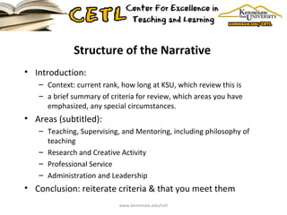 Structure of the Narrative Introduction:  Context: current rank, how long at KSU, which review this is a brief summary of criteria for review, which areas you have emphasized, any special circumstances. Areas (subtitled): Teaching, Supervising, and Mentoring, including philosophy of teaching Research and Creative Activity  Professional Service Administration and Leadership  Conclusion: reiterate criteria & that you meet them www.kennesaw.edu/cetl 