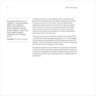 12                                                                                                The New Value Integrator




                                           The global economic crisis left indelible marks on businesses and
“The world the CFO now lives in            governments worldwide. And CFOs expect volatility and uncertainty
 is different – technical accounting       to continue. As one U.S. CFO shared, “My most significant fear
 skills are not as important.              regarding the current economic environment is its unknown duration.”
 Finance must get closer to the            In fact, more than two-thirds of our respondents believe the already
 business and partner with them            intense pressure to reduce the enterprise cost base, make faster
 to achieve objectives. Finance must       decisions and provide more transparency to external stakeholders
 also be confident enough to               will increase over the next three years.
 challenge the decision-making
 process.”                                 This economic turmoil and continued uncertainty have pushed CFOs
                                           – whether their Finance organizations are ready or not – into the spotlight.
 Paul Whelan, CFO, Telefonica O2 Ireland
                                           They are the key company leaders CEOs and Boards are turning to for
                                           answers. A CFO from Canada summarized it well, “These are times when
                                           the CFO role is the most important in the company.”

                                           The impacts of this shift are quite evident in our study findings. More than
                                           70 percent of CFOs are advising or playing a critical decision-making role
                                           in areas such as enterprise risk mitigation, business model innovation and
                                           the selection of the key metrics linking performance to strategy execution
                                           (see Figure 2).
 