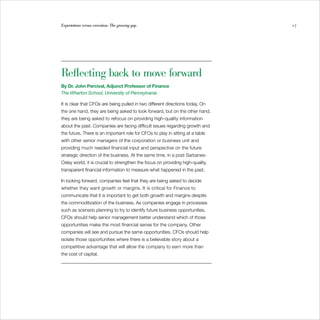Expectations versus execution: The growing gap                                  17




Reflecting back to move forward
By Dr. John Percival, Adjunct Professor of Finance
The Wharton School, University of Pennsylvania

It is clear that CFOs are being pulled in two different directions today. On
the one hand, they are being asked to look forward, but on the other hand,
they are being asked to refocus on providing high-quality information
about the past. Companies are facing difficult issues regarding growth and
the future. There is an important role for CFOs to play in sitting at a table
with other senior managers of the corporation or business unit and
providing much needed financial input and perspective on the future
strategic direction of the business. At the same time, in a post Sarbanes-
Oxley world, it is crucial to strengthen the focus on providing high-quality,
transparent financial information to measure what happened in the past.

In looking forward, companies feel that they are being asked to decide
whether they want growth or margins. It is critical for Finance to
communicate that it is important to get both growth and margins despite
the commoditization of the business. As companies engage in processes
such as scenario planning to try to identify future business opportunities,
CFOs should help senior management better understand which of those
opportunities make the most financial sense for the company. Other
companies will see and pursue the same opportunities. CFOs should help
isolate those opportunities where there is a believable story about a
competitive advantage that will allow the company to earn more than
the cost of capital.
 