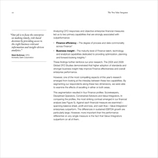 20                                                                                            The New Value Integrator




                                      Analyzing CFO responses and objective enterprise financial measures
“Our job is to focus the enterprise   led us to two primary capabilities that are strongly associated with
 on making timely, risk-based         outperformance:
 decisions by providing access to
                                      •   Finance efficiency – The degree of process and data commonality
 the right business-relevant
 information and insight-driven           across Finance 3
 analytics.”                          •   Business insight – The maturity level of Finance talent, technology
 Mark Buthman, CFO,                       and analytical capabilities dedicated to providing optimization, planning
 Kimberly Clark Corporation               and forward-looking insights.4
                                      These findings further reinforce our prior research. The 2005 and 2008
                                      Global CFO Studies demonstrated that higher adoption of standards and
                                      stronger business insight help improve Finance effectiveness and overall
                                      enterprise performance.

                                      However, one of the most compelling aspects of this year’s research
                                      emerged from looking at the interplay between these two capabilities. By
                                      segmenting our respondents along these two dimensions, we were able
                                      to examine the effects of excelling in either or both areas.

                                      This segmentation resulted in four Finance profiles: Scorekeepers,
                                      Disciplined Operators, Constrained Advisors and Value Integrators. In
                                      comparing the profiles, the most striking contrast emerged in our financial
                                      analysis (see Figure 5). Against each financial measure we examined –
                                      spanning balance sheet, profit and loss, and cash flow – Value Integrators’
                                      enterprises outperform. The differences in sustained EBITDA growth are
                                      particularly large. However, more important than the performance
                                      differential on any single measure is the fact that Value Integrators
                                      outperform on all of them.
 