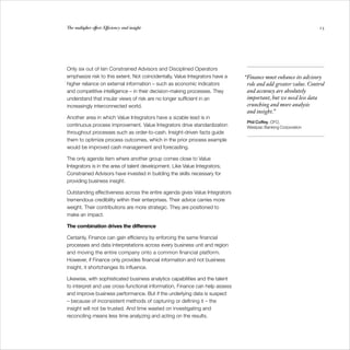 The multiplier effect: Efficiency and insight                                                                  23




Only six out of ten Constrained Advisors and Disciplined Operators
emphasize risk to this extent. Not coincidentally, Value Integrators have a   “Finance must enhance its advisory
higher reliance on external information – such as economic indicators          role and add greater value. Control
and competitive intelligence – in their decision-making processes. They        and accuracy are absolutely
understand that insular views of risk are no longer sufficient in an           important, but we need less data
increasingly interconnected world.                                             crunching and more analysis
                                                                               and insight.”
Another area in which Value Integrators have a sizable lead is in
                                                                               Phil Coffey, CFO,
continuous process improvement. Value Integrators drive standardization        Westpac Banking Corporation
throughout processes such as order-to-cash. Insight-driven facts guide
them to optimize process outcomes, which in the prior process example
would be improved cash management and forecasting.

The only agenda item where another group comes close to Value
Integrators is in the area of talent development. Like Value Integrators,
Constrained Advisors have invested in building the skills necessary for
providing business insight.

Outstanding effectiveness across the entire agenda gives Value Integrators
tremendous credibility within their enterprises. Their advice carries more
weight. Their contributions are more strategic. They are positioned to
make an impact.

The combination drives the difference

Certainly, Finance can gain efficiency by enforcing the same financial
processes and data interpretations across every business unit and region
and moving the entire company onto a common financial platform.
However, if Finance only provides financial information and not business
insight, it shortchanges its influence.

Likewise, with sophisticated business analytics capabilities and the talent
to interpret and use cross-functional information, Finance can help assess
and improve business performance. But if the underlying data is suspect
– because of inconsistent methods of capturing or defining it – the
insight will not be trusted. And time wasted on investigating and
reconciling means less time analyzing and acting on the results.
 