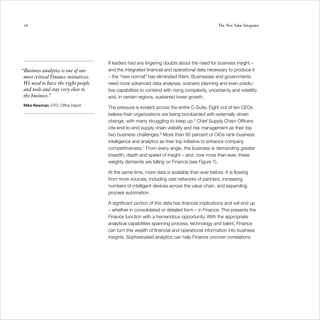 26                                                                                             The New Value Integrator




                                      If leaders had any lingering doubts about the need for business insight –
“Business analytics is one of our     and the integrated financial and operational data necessary to produce it
 most critical Finance initiatives.   – the “new normal” has eliminated them. Businesses and governments
 We need to have the right people     need more advanced data analyses, scenario planning and even predic-
 and tools and stay very close to     tive capabilities to contend with rising complexity, uncertainty and volatility
 the business.”                       and, in certain regions, sustained lower growth.
 Mike Newman, CFO, Office Depot
                                      The pressure is evident across the entire C-Suite. Eight out of ten CEOs
                                      believe their organizations are being bombarded with externally driven
                                      change, with many struggling to keep up.5 Chief Supply Chain Officers
                                      cite end-to-end supply chain visibility and risk management as their top
                                      two business challenges.6 More than 80 percent of CIOs rank business
                                      intelligence and analytics as their top initiative to enhance company
                                      competitiveness.7 From every angle, the business is demanding greater
                                      breadth, depth and speed of insight – and, now more than ever, these
                                      weighty demands are falling on Finance (see Figure 7).

                                      At the same time, more data is available than ever before. It is flowing
                                      from more sources, including vast networks of partners, increasing
                                      numbers of intelligent devices across the value chain, and expanding
                                      process automation.

                                      A significant portion of this data has financial implications and will end up
                                      – whether in consolidated or detailed form – in Finance. This presents the
                                      Finance function with a tremendous opportunity. With the appropriate
                                      analytical capabilities spanning process, technology and talent, Finance
                                      can turn this wealth of financial and operational information into business
                                      insights. Sophisticated analytics can help Finance uncover correlations
 