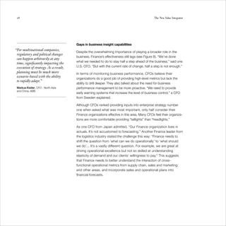 28                                                                                           The New Value Integrator




                                       Gaps in business insight capabilities
“For multinational companies,
                                       Despite the overwhelming importance of playing a broader role in the
 regulatory and political changes
                                       business, Finance’s effectiveness still lags (see Figure 8). “We’ve done
 can happen arbitrarily at any
                                       what we needed to do to stay half a step ahead of the business,” said one
 time, significantly impacting the
 execution of strategy. As a result,   U.S. CFO. “But with the current rate of change, half a step is not enough.”
 planning must be much more            In terms of monitoring business performance, CFOs believe their
 scenario-based with the ability
                                       organizations do a good job of providing high-level metrics but lack the
 to rapidly adapt.”
                                       ability to drill deeper. They also talked about the need for business
 Markus Kistler, CFO - North Asia      performance management to be more proactive. “We need to provide
 and China, ABB
                                       early warning systems that increase the level of business control,” a CFO
                                       from Sweden explained.

                                       Although CFOs ranked providing inputs into enterprise strategy number
                                       one when asked what was most important, only half consider their
                                       Finance organizations effective in this area. Many CFOs feel their organiza-
                                       tions are more comfortable providing “taillights” than “headlights.”

                                       As one CFO from Japan admitted, “Our Finance organization lives in
                                       actuals. It’s not accustomed to forecasting.” Another Finance leader from
                                       the logistics industry stated the challenge this way: “Finance needs to
                                       shift the question from ‘what can we do operationally’ to ‘what should
                                       we do’... It’s a vastly different question. For example, we are great at
                                       driving operational excellence but not so skilled at understanding
                                       elasticity of demand and our clients’ willingness to pay.” This suggests
                                       that Finance needs to better understand the interaction of cross-
                                       functional operational metrics from supply chain, sales and marketing,
                                       and other areas, and incorporate sales and operational plans into
                                       financial forecasts.
 