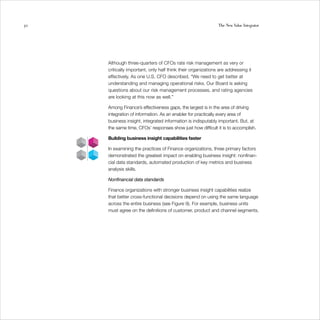 30                                                            The New Value Integrator




     Although three-quarters of CFOs rate risk management as very or
     critically important, only half think their organizations are addressing it
     effectively. As one U.S. CFO described, “We need to get better at
     understanding and managing operational risks. Our Board is asking
     questions about our risk management processes, and rating agencies
     are looking at this now as well.”

     Among Finance’s effectiveness gaps, the largest is in the area of driving
     integration of information. As an enabler for practically every area of
     business insight, integrated information is indisputably important. But, at
     the same time, CFOs’ responses show just how difficult it is to accomplish.

     Building business insight capabilities faster

     In examining the practices of Finance organizations, three primary factors
     demonstrated the greatest impact on enabling business insight: nonfinan-
     cial data standards, automated production of key metrics and business
     analysis skills.

     Nonfinancial data standards

     Finance organizations with stronger business insight capabilities realize
     that better cross-functional decisions depend on using the same language
     across the entire business (see Figure 9). For example, business units
     must agree on the definitions of customer, product and channel segments.
 