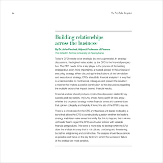 34                                                               The New Value Integrator




     Building relationships
     across the business
     By Dr. John Percival, Adjunct Professor of Finance
     The Wharton School, University of Pennsylvania

     Today’s CFO needs to be strategic but not a generalist. In strategy
     discussions, the highest value added by the CFO is the financial perspec-
     tive. The CFO needs to be a key player in the process of formulating
     strategy but, even more importantly, a trusted advisor in the process of
     executing strategy. When discussing the implications of the formulation
     and execution of strategy, CFOs should do financial analysis in a way that
     is understandable to nonfinancial colleagues and present the results in
     a manner that makes a positive contribution to the discussions regarding
     the multiple factors that impact desired financial results.

     Financial analysis should produce constructive discussion related to key
     success and risk factors. The CFO should have a point of view about
     whether the proposed strategy makes financial sense and communicate
     that opinion collegially and helpfully. It is not the job of the CFO to say no.

     There is a critical need for the CFO and business unit leader to develop a
     bond that allows the CFO to constructively question whether the leader’s
     strategy and vision make sense financially. For this to happen, the business
     unit leader has to regard the CFO as a trusted advisor with valuable
     financial perspectives. This bond is more likely to develop when the CFO
     does the analysis in a way that is not obtuse, confusing and threatening,
     but rather, enlightening and constructive. The analysis should be as simple
     as possible and focus on the key factors to which the success or failure
     of the strategy are most sensitive.
 