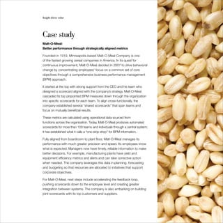 Insight drives value                                                           35




Case study
Malt-O-Meal:
Better performance through strategically aligned metrics

Founded in 1919, Minneapolis-based Malt-O-Meal Company is one
of the fastest growing cereal companies in America. In its quest for
continuous improvement, Malt-O-Meal decided in 2007 to drive behavioral
change by concentrating employees’ focus on a common set of core
objectives through a comprehensive business performance management
(BPM) approach.

It started at the top with strong support from the CEO and his team who
designed a scorecard aligned with the company’s strategy. Malt-O-Meal
cascaded its top pinpointed BPM measures down through the organization
into specific scorecards for each team. To align cross-functionally, the
company established several “shared scorecards” that span teams and
focus on mutually beneficial results.

These metrics are calculated using operational data sourced from
functions across the organization. Today, Malt-O-Meal produces automated
scorecards for more than 100 teams and individuals through a central system;
it has established what it calls a “one-stop shop” for BPM information.

Fully aligned from boardroom to plant floor, Malt-O-Meal manages its
performance with much greater precision and speed. Its employees know
what is expected. Managers now have timely, reliable information to make
better decisions. For example, manufacturing plants have yield and
equipment efficiency metrics and alerts and can take corrective action
when needed. The company leverages this data in planning, forecasting
and budgeting so that resources are allocated to initiatives that support
corporate objectives.

For Malt-O-Meal, next steps include accelerating the feedback loop,
pushing scorecards down to the employee level and creating greater
integration between systems. The company is also embarking on building
joint scorecards with its top customers and suppliers.
 