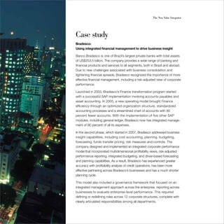 36                                                          The New Value Integrator




     Case study
     Bradesco:
     Using integrated financial management to drive business insight

     Banco Bradesco is one of Brazil’s largest private banks with total assets
     of US$253.5 billion. The company provides a wide range of banking and
     financial products and services to all segments, both in Brazil and abroad.
     Due to new challenges associated with business consolidation and
     tightening financial spreads, Bradesco recognized the importance of more
     effective financial management, including a risk-adjusted view of corporate
     performance.

     Launched in 2003, Bradesco’s Finance transformation program started
     with a successful SAP implementation involving accounts payables and
     asset accounting. In 2005, a new operating model brought Finance
     efficiency through an optimized organization structure, standardized
     accounting processes and a streamlined chart of accounts with 80
     percent fewer accounts. With the implementation of five other SAP
     modules, including general ledger, Bradesco now has integrated manage-
     ment of 90 percent of all its expenses.

     In the second phase, which started in 2007, Bradesco addressed business
     insight capabilities, including cost accounting, planning, budgeting,
     forecasting, funds transfer pricing, risk measures and controls. The
     company designed and implemented an integrated corporate performance
     model that incorporated multidimensional profitability views, risk-adjusted
     performance reporting, integrated budgeting, and driver-based forecasting
     and planning capabilities. As a result, Bradesco has experienced greater
     accuracy with profitability analysis of credit operations, has been more
     effective partnering across Bradesco’s businesses and has a much shorter
     planning cycle.

     This model also included a governance framework that focused on an
     integrated management approach across the enterprise, reporting across
     businesses to evaluate enterprise-level performance. This required
     defining or redefining roles across 12 corporate structures, complete with
     clearly articulated responsibilities among all departments.
 