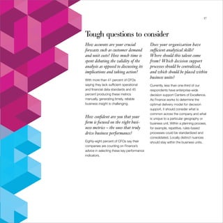 Insight drives value                                                                                     37




                       Tough questions to consider
                       How accurate are your crucial               Does your organization have
                       forecasts such as customer demand           sufficient analytical skills?
                       and unit costs? How much time is            Where should this talent come
                       spent debating the validity of the          from? Which decision support
                       analysis as opposed to discussing its       processes should be centralized,
                       implications and taking action?             and which should be placed within
                                                                   business units?
                       With more than 41 percent of CFOs
                       saying they lack sufficient operational     Currently, less than one-third of our
                       and financial data standards and 45         respondents have enterprise-wide
                       percent producing these metrics             decision support Centers of Excellence.
                       manually, generating timely, reliable       As Finance works to determine the
                       business insight is challenging.            optimal delivery model for decision
                                                                   support, it should consider what is
                                                                   common across the company and what
                       How confident are you that your             is unique to a particular geography or
                       firm is focused on the right busi-          business unit. Within a planning process,
                       ness metrics – the ones that truly          for example, repetitive, rules-based
                       drive business performance?                 processes could be standardized and
                                                                   consolidated. Locally distinct nuances
                       Eighty-eight percent of CFOs say their      should stay within the business units.
                       companies are counting on Finance’s
                       advice in selecting these key performance
                       indicators.
 