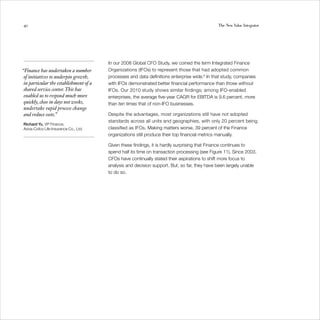 40                                                                                            The New Value Integrator




                                        In our 2008 Global CFO Study, we coined the term Integrated Finance
“Finance has undertaken a number        Organizations (IFOs) to represent those that had adopted common
 of initiatives to underpin growth,     processes and data definitions enterprise wide.8 In that study, companies
 in particular the establishment of a   with IFOs demonstrated better financial performance than those without
 shared service center. This has        IFOs. Our 2010 study shows similar findings; among IFO-enabled
 enabled us to respond much more        enterprises, the average five-year CAGR for EBITDA is 9.6 percent, more
 quickly, close in days not weeks,      than ten times that of non-IFO businesses.
 undertake rapid process change
 and reduce costs.”                     Despite the advantages, most organizations still have not adopted
                                        standards across all units and geographies, with only 20 percent being
Richard Yu, VP Finance,
Aviva-Cofco Life Insurance Co., Ltd.    classified as IFOs. Making matters worse, 39 percent of the Finance
                                        organizations still produce their top financial metrics manually.

                                        Given these findings, it is hardly surprising that Finance continues to
                                        spend half its time on transaction processing (see Figure 11). Since 2003,
                                        CFOs have continually stated their aspirations to shift more focus to
                                        analysis and decision support. But, so far, they have been largely unable
                                        to do so.
 