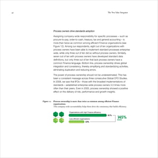42                                                                                 The New Value Integrator




                 Process owners drive standards adoption

                 Assigning company-wide responsibility for specific processes – such as
                 procure-to-pay, order-to-cash, treasury, tax and general accounting – is
                 more than twice as common among efficient Finance organizations (see
                 Figure 12). Among our respondents, eight out of ten organizations with
                 process owners have been able to implement standard processes enterprise
                 wide, while only three out of ten did so without process owners. Similarly,
                 seven out of ten with process owners have developed standard data
                 definitions, but only three out of ten that lack process owners have a
                 common Finance language. Bottom line, process ownership drives global
                 integration and consistency, thereby simplifying and standardizing activities,
                 eliminating duplication and reducing errors.

                 The power of process ownership should not be underestimated. This has
                 been a consistent message across three consecutive Global CFO Studies.
                 In 2008, we saw that IFOs – those with the broadest implementations of
                 standards – established enterprise-wide process owners 3.5 times more
                 often than their peers. Even in 2005, process ownership showed a positive
                 effect on the delivery of risk, performance and growth insights.



     Figure 12   Process ownership is more than twice as common among efficient Finance
                 organizations.
                 This company-wide accountability helps them drive the consistency that builds efficiency.

                                    Organizations with high Finance efﬁciency
                                                                                   81%
                                    Less efﬁcient organizations
                                                                                              145%
                                                                                              more
                                                         33%
 