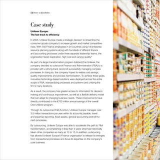 Efficiency as foundation                                                     45




Case study
Unilever Europe:
The fast track to efficiency

In 2005, Unilever Europe made a strategic decision to streamline the
consumer goods company to increase growth and market competitive-
ness. With 750 Finance employees in 24 countries using 18 enterprise
resource planning systems along with hundreds of different finance
and accounting processes under three separate leadership teams, the
organization faced duplication, high cost and varying quality.9

As part of a larger transformation program dubbed One Unilever, the
company decided to outsource Finance and Administration (F&A) to a
provider with a strong track record of successfully managing complex
processes. In doing so, the company hoped to realize cost savings,
quality improvements and process harmonization. To achieve these goals,
innovative technology-based solutions were deployed across the entire
scope of F&A, standardizing processes and systems and unifying the
firm’s many iterations.

As a result, the company has greater access to information for decision
making and continuous improvement, as well as a flexible delivery model
that can adapt to changing business needs. These improvements have
directly contributed to the €700 million annual savings of the overall
One Unilever program.

Through its outsourced F&A function, Unilever Europe manages over
3.5 million transactions per year within its accounts payable, travel
and expense reporting, fixed assets, general accounting and bill-to-
cash processes.

By outsourcing, Unilever Europe was able to accelerate the path to F&A
transformation, accomplishing in less than 4 years what has historically
taken other companies as many as 10 to 15. In addition, outsourcing
has allowed Unilever Europe’s Finance organization to release its energies
from transactional processes and focus its expertise on the company’s
core business.
 