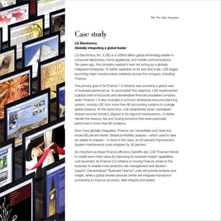 46                                                           The New Value Integrator




     Case study
     LG Electronics:
     Globally integrating a global leader

     LG Electronics, Inc. (LGE) is a US$45 billion global technology leader in
     consumer electronics, home appliances and mobile communications. 
     Ten years ago, the company realized it was not acting as a globally
     integrated enterprise. To better capitalize on its size and scale, LGE began
     launching major transformation initiatives across the company, including
     Finance.

     The primary goal of its Finance 1.0 initiative was providing a global view
     of business performance. To accomplish this objective, LGE implemented
     a global chart of accounts and standardized financial processes company
     wide. Finance 1.0 also included a common enterprise resource planning
     system, moving LGE from more than 80 accounting systems to a single
     global instance. At the same time, LGE established seven centralized
     shared services centers, aligned to its regional headquarters, to better
     handle the treasury, tax and closing functions that were previously
     performed in more than 80 locations.

     Now more globally integrated, Finance can consolidate and close the
     books 66 percent faster. Global profitability analysis – which used to take
     six weeks to prepare – is done in five days, an 83 percent improvement.
     System maintenance costs dropped by 36 percent.

     As important as these Finance efficiency benefits are, LGE Finance intends
     to create even more value by improving its business insight capabilities.
     Just launched, its Finance 2.0 initiative is moving Finance closer to the
     business to enable more proactive risk management and decision
     support. Decentralized “Business Finance” units will provide analysis and
     insight, while a global shared services center will integrate transaction
     processing to improve accuracy, data integrity and speed.
 