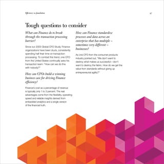 Efficiency as foundation
        Efficiency as foundation                                                                  47




Tough questions to consider
What can Finance do to break                      How can Finance standardize
through the transaction processing                processes and data across an
barrier?                                          enterprise that has multiple –
                                                  sometimes very different –
Since our 2003 Global CFO Study, Finance
organizations have been stuck, consistently       businesses?
spending half their time on transaction           As one CFO from the consumer products
processing. To combat this trend, one CFO         industry pointed out, “We don’t want to
from the United States continually asks his       destroy what makes us successful – don’t
transaction team: “How can we do this             want to destroy the fabric. How do we get the
with nobody?”                                     value from standards without giving up
                                                  entrepreneurial agility?”
How can CFOs build a winning
business case for driving Finance
efficiency?
Finance’s cost as a percentage of revenue
is typically only 1 to 3 percent. The real
advantages come from the flexibility, operating
speed and reliable insights derived from
embedded analytics and a single version
of the financial truth.
 