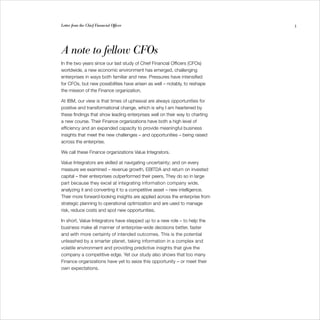 Letter from the Chief Financial Officer                                      3




A note to fellow CFOs
In the two years since our last study of Chief Financial Officers (CFOs)
worldwide, a new economic environment has emerged, challenging
enterprises in ways both familiar and new. Pressures have intensified
for CFOs, but new possibilities have arisen as well – notably, to reshape
the mission of the Finance organization.

At IBM, our view is that times of upheaval are always opportunities for
positive and transformational change, which is why I am heartened by
these findings that show leading enterprises well on their way to charting
a new course. Their Finance organizations have both a high level of
efficiency and an expanded capacity to provide meaningful business
insights that meet the new challenges – and opportunities – being raised
across the enterprise.

We call these Finance organizations Value Integrators.

Value Integrators are skilled at navigating uncertainty; and on every
measure we examined – revenue growth, EBITDA and return on invested
capital – their enterprises outperformed their peers. They do so in large
part because they excel at integrating information company wide,
analyzing it and converting it to a competitive asset – new intelligence.
Their more forward-looking insights are applied across the enterprise from
strategic planning to operational optimization and are used to manage
risk, reduce costs and spot new opportunities.

In short, Value Integrators have stepped up to a new role – to help the
business make all manner of enterprise-wide decisions better, faster
and with more certainty of intended outcomes. This is the potential
unleashed by a smarter planet, taking information in a complex and
volatile environment and providing predictive insights that give the
company a competitive edge. Yet our study also shows that too many
Finance organizations have yet to seize this opportunity – or meet their
own expectations.
 
