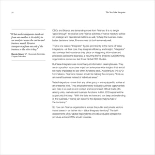 50                                                                                                    The New Value Integrator




                                             CEOs and Boards are demanding more from Finance. It is no longer
“What makes companies stand out              “good enough” to excel at core Finance activities; Finance needs to advise
 from one another is the ability to          on strategic and operational matters as well. To help the business make
 use analytics across the end-to-end         better decisions faster, Finance must do both extremely well.
 business model. Greater
 transparency from one end of the            That is one reason “Integrator” figures prominently in the name of Value
 business to the other is key.”              Integrators – at their core, they integrate efficiency and insight. “Integrator”
                                             also conveys the importance they place on integrating information and
 Dennis Hickey, VP - Corporate Controller,
 Colgate Palmolive                           processes across the business, a recurring theme linked to outperforming
                                             organizations across our last three Global CFO Studies.

                                             But Value Integrators are more than just information clearinghouses. They
                                             are in a position to uncover important enterprise-wide insights that would
                                             be nearly impossible to see within functional silos. According to one CFO
                                             from Mexico, Finance’s mission should be helping the company “think as
                                             an overall business instead of individual areas.”

                                             Value Integrators – more than any other group – are equipped to advise at
                                             an enterprise level. They are positioned to evaluate business opportunities
                                             and risks in an end-to-end context and recommend difficult trade-offs
                                             among units, markets and business functions. A U.K. CFO explained the
                                             opportunity this way: “With the data we have and our deep understanding
                                             of the business, Finance can become the decision-making hub of
                                             the company.”

                                             So how can Finance organizations across the public and private sectors
                                             move toward – or further into – Value Integrator territory? The self-
                                             assessments of our global respondents provide a valuable perspective
                                             on future actions CFOs should consider.
 